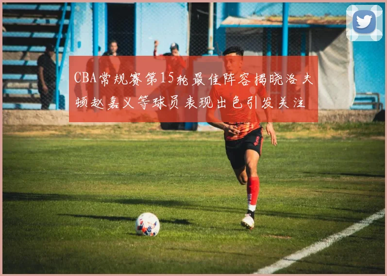 CBA常规赛第15轮最佳阵容揭晓洛夫顿赵嘉义等球员表现出色引发关注