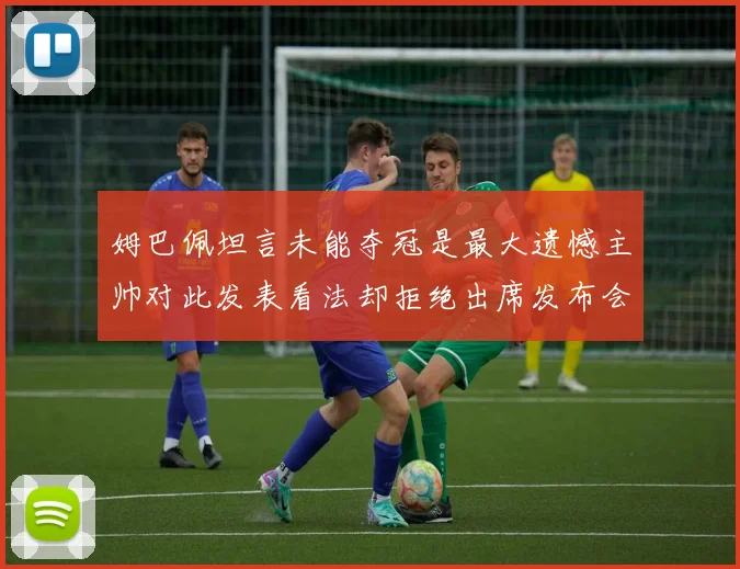 姆巴佩坦言未能夺冠是最大遗憾主帅对此发表看法却拒绝出席发布会