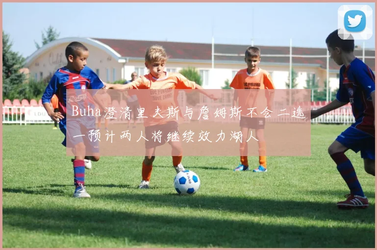 Buha澄清里夫斯与詹姆斯不会二选一预计两人将继续效力湖人
