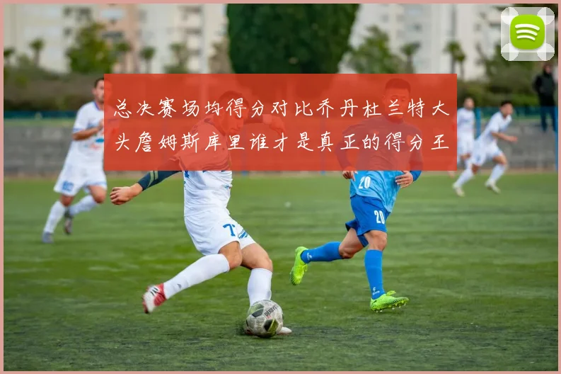 总决赛场均得分对比乔丹杜兰特大头詹姆斯库里谁才是真正的得分王