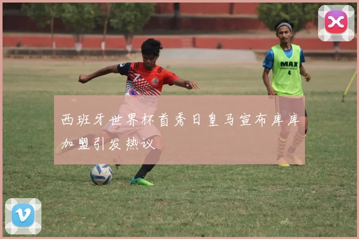 西班牙世界杯首秀日皇马宣布库库加盟引发热议