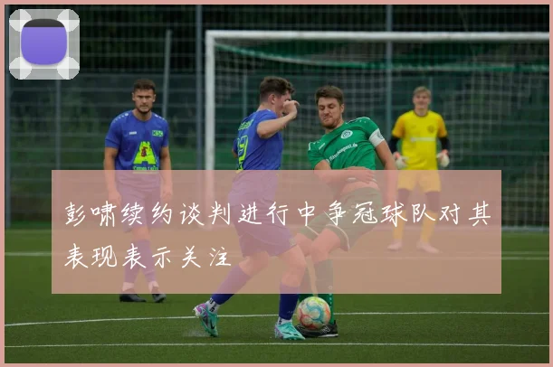 彭啸续约谈判进行中争冠球队对其表现表示关注