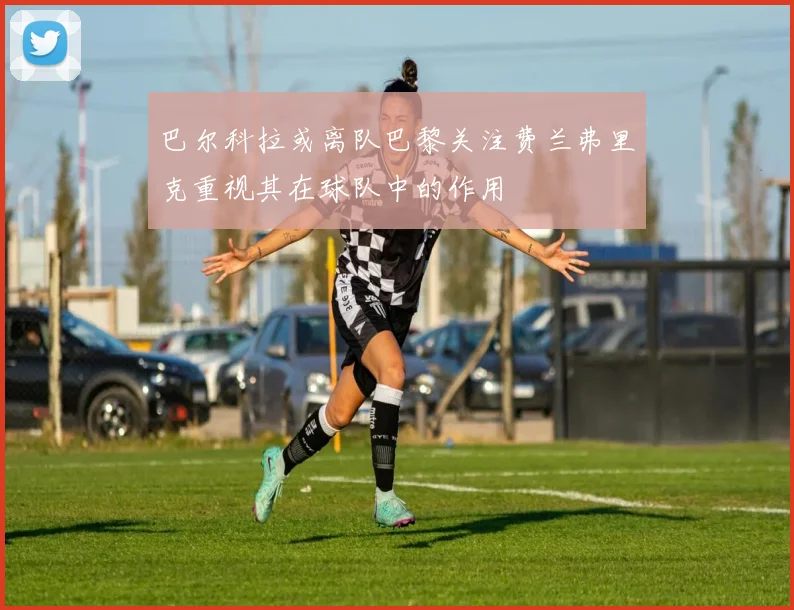 巴尔科拉或离队巴黎关注费兰弗里克重视其在球队中的作用