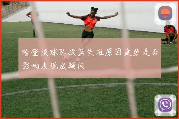 哈登谈球队投篮失准原因疲劳是否影响表现成疑问