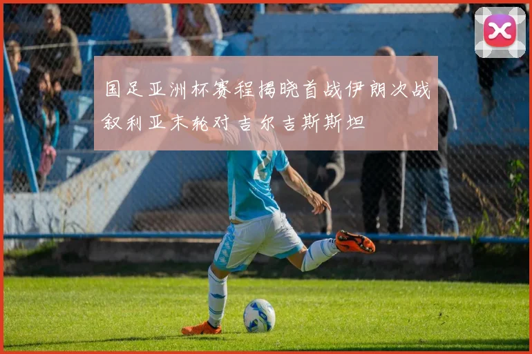 国足亚洲杯赛程揭晓首战伊朗次战叙利亚末轮对吉尔吉斯斯坦