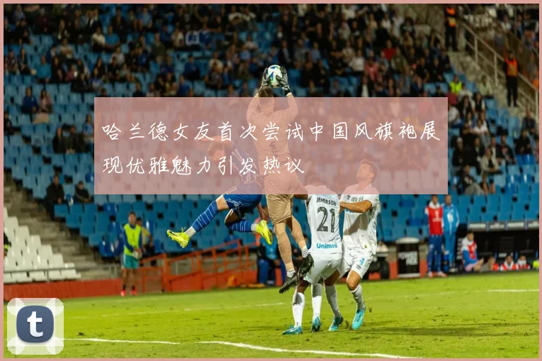哈兰德女友首次尝试中国风旗袍展现优雅魅力引发热议