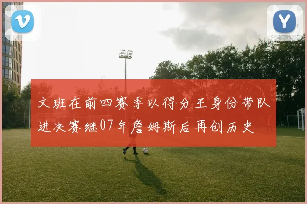 文班在前四赛季以得分王身份带队进决赛继07年詹姆斯后再创历史
