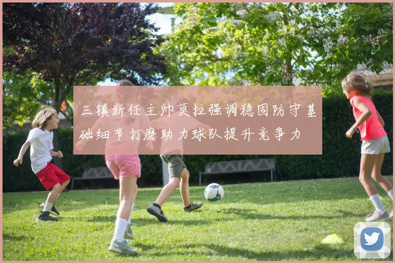 三镇新任主帅莫拉强调稳固防守基础细节打磨助力球队提升竞争力