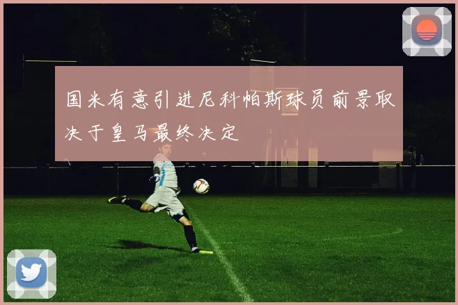 国米有意引进尼科帕斯球员前景取决于皇马最终决定