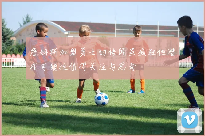 詹姆斯加盟勇士的传闻虽疯狂但潜在可能性值得关注与思考