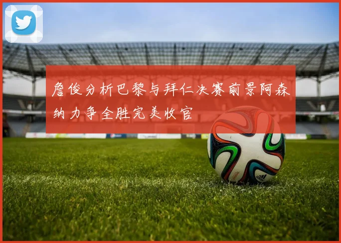 詹俊分析巴黎与拜仁决赛前景阿森纳力争全胜完美收官