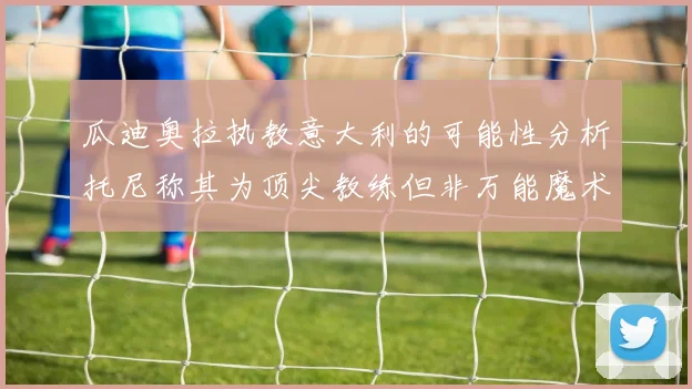 瓜迪奥拉执教意大利的可能性分析托尼称其为顶尖教练但非万能魔术师