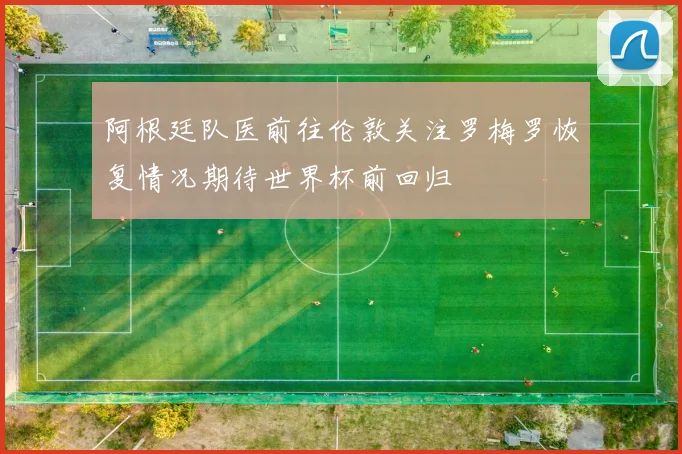 阿根廷队医前往伦敦关注罗梅罗恢复情况期待世界杯前回归