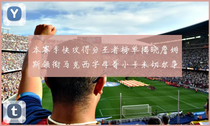 本赛季快攻得分王者榜单揭晓詹姆斯领衔马克西字母哥小卡米切尔争辉