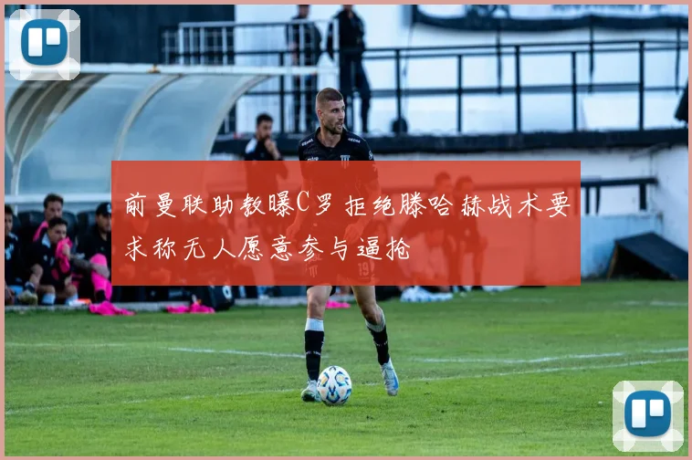前曼联助教曝C罗拒绝滕哈赫战术要求称无人愿意参与逼抢